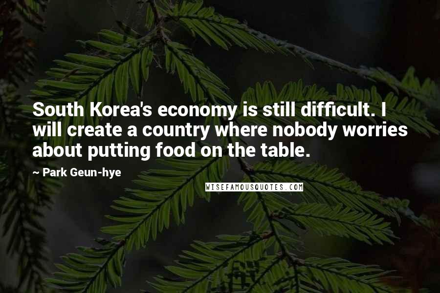 Park Geun-hye Quotes: South Korea's economy is still difficult. I will create a country where nobody worries about putting food on the table.
