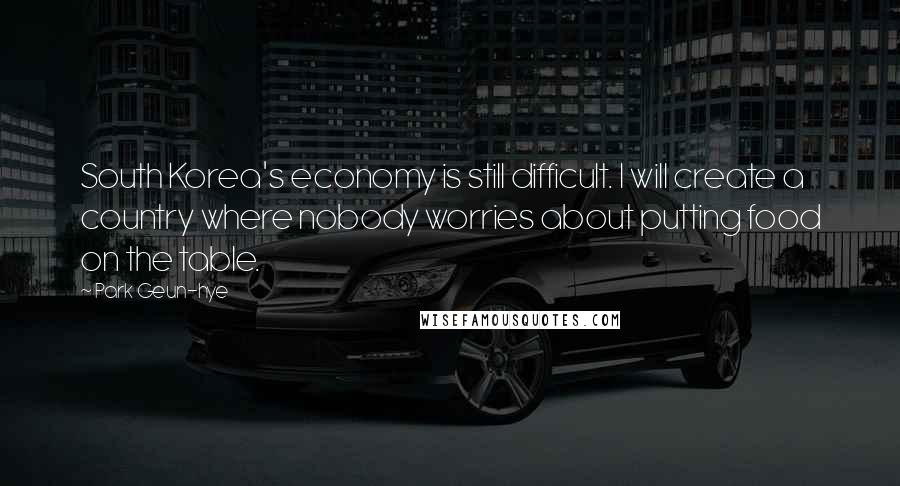 Park Geun-hye Quotes: South Korea's economy is still difficult. I will create a country where nobody worries about putting food on the table.