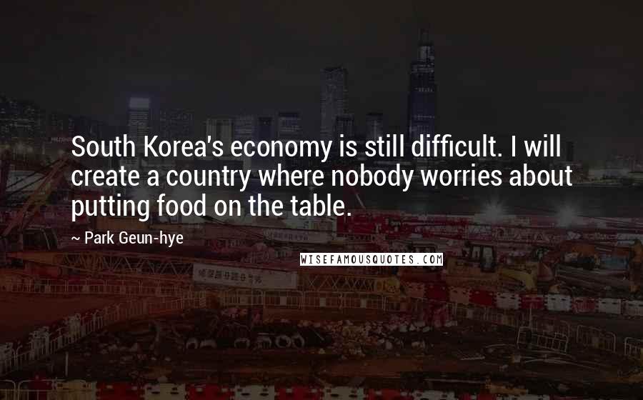 Park Geun-hye Quotes: South Korea's economy is still difficult. I will create a country where nobody worries about putting food on the table.