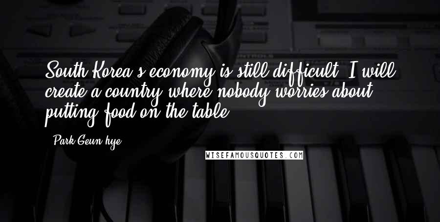 Park Geun-hye Quotes: South Korea's economy is still difficult. I will create a country where nobody worries about putting food on the table.