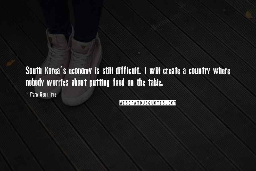 Park Geun-hye Quotes: South Korea's economy is still difficult. I will create a country where nobody worries about putting food on the table.