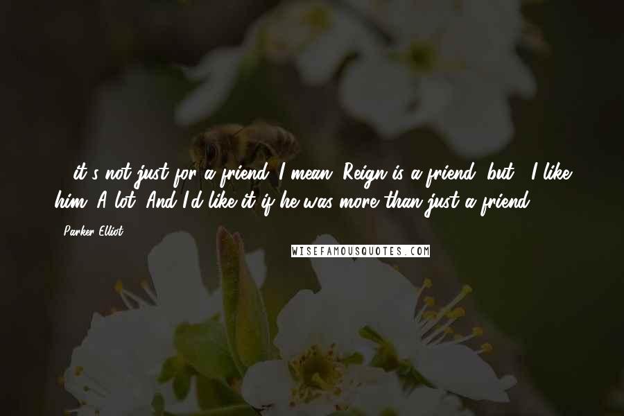 Parker Elliot Quotes: ... it's not just for a friend. I mean, Reign is a friend, but... I like him. A lot. And I'd like it if he was more than just a friend.