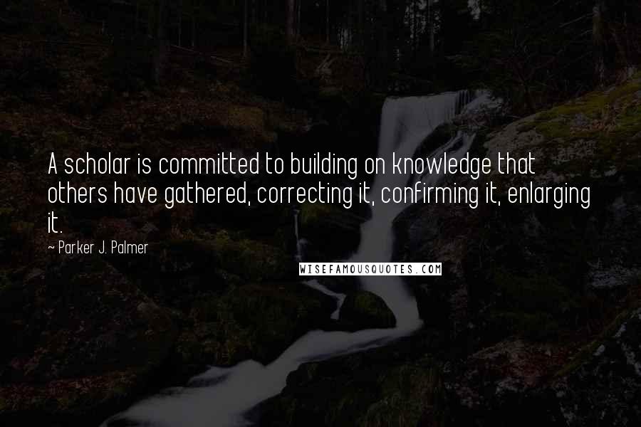 Parker J. Palmer Quotes: A scholar is committed to building on knowledge that others have gathered, correcting it, confirming it, enlarging it.