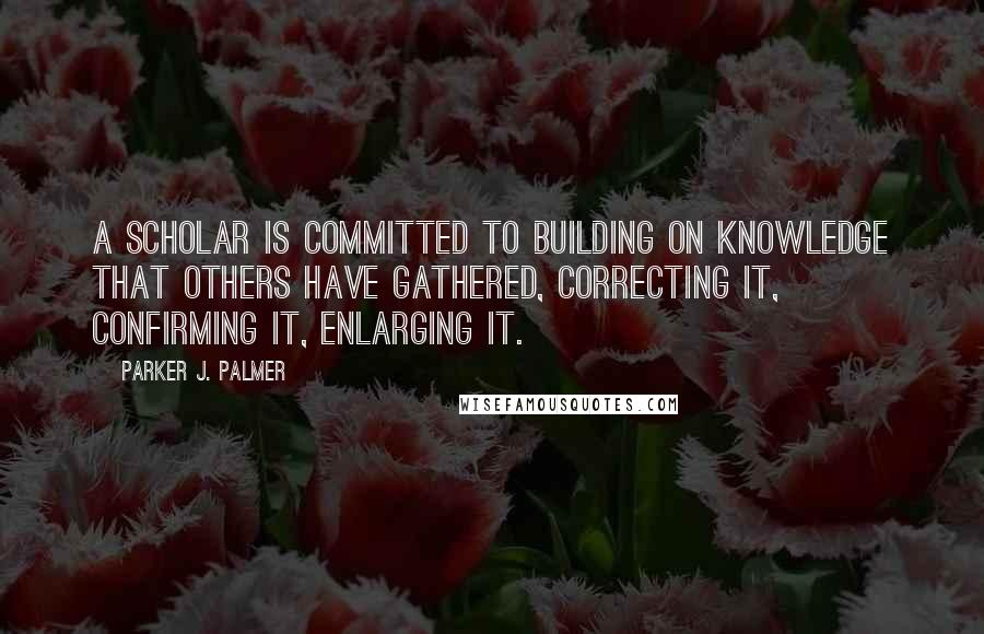 Parker J. Palmer Quotes: A scholar is committed to building on knowledge that others have gathered, correcting it, confirming it, enlarging it.