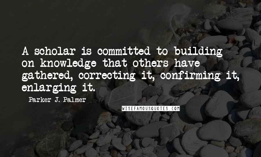 Parker J. Palmer Quotes: A scholar is committed to building on knowledge that others have gathered, correcting it, confirming it, enlarging it.