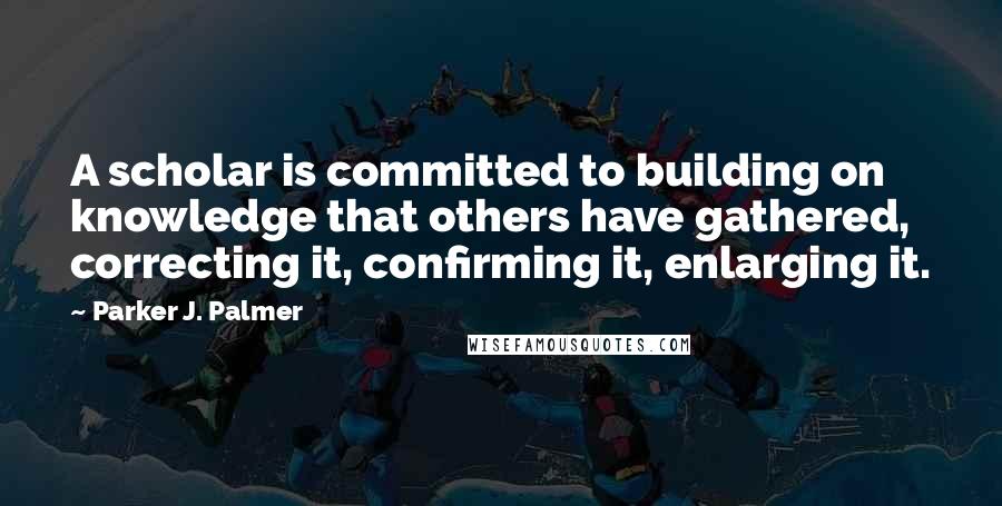 Parker J. Palmer Quotes: A scholar is committed to building on knowledge that others have gathered, correcting it, confirming it, enlarging it.