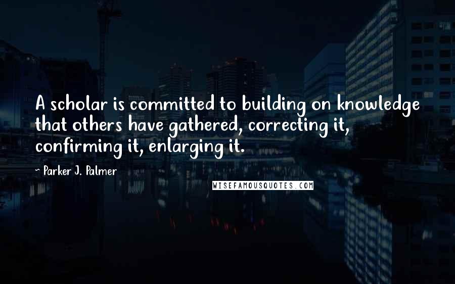 Parker J. Palmer Quotes: A scholar is committed to building on knowledge that others have gathered, correcting it, confirming it, enlarging it.