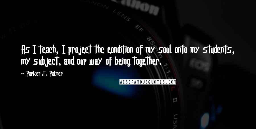 Parker J. Palmer Quotes: As I teach, I project the condition of my soul onto my students, my subject, and our way of being together.