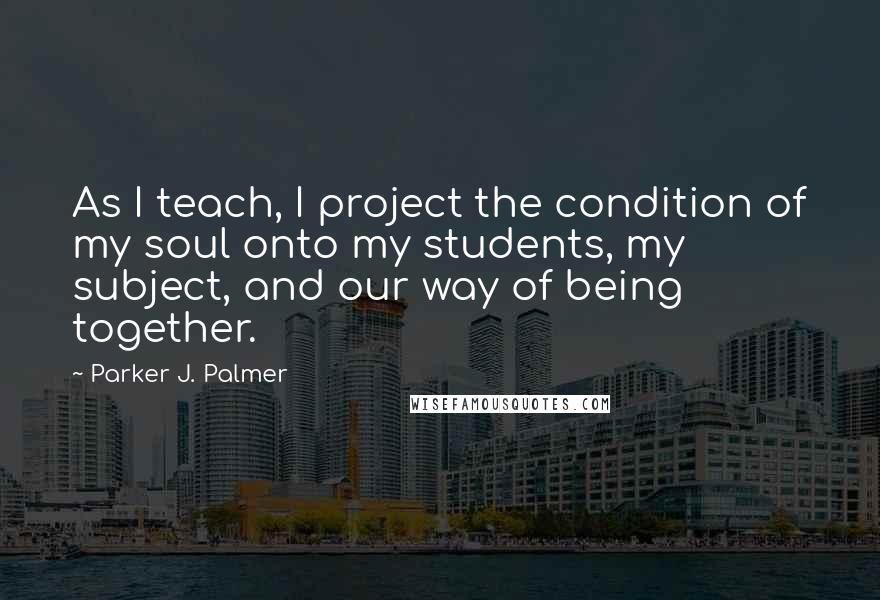 Parker J. Palmer Quotes: As I teach, I project the condition of my soul onto my students, my subject, and our way of being together.