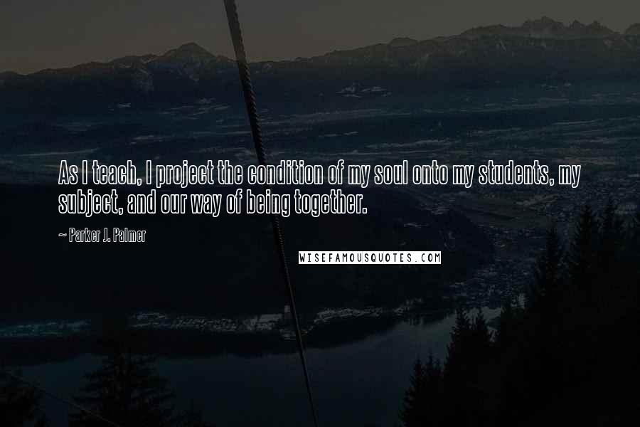 Parker J. Palmer Quotes: As I teach, I project the condition of my soul onto my students, my subject, and our way of being together.