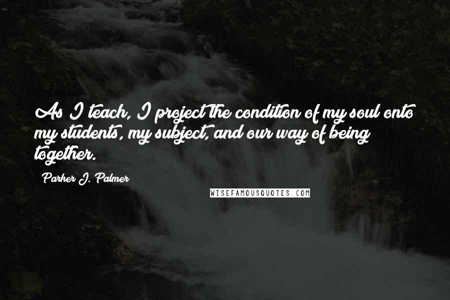 Parker J. Palmer Quotes: As I teach, I project the condition of my soul onto my students, my subject, and our way of being together.