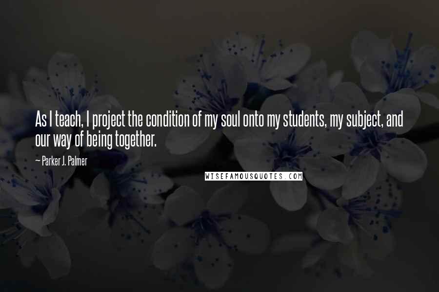 Parker J. Palmer Quotes: As I teach, I project the condition of my soul onto my students, my subject, and our way of being together.