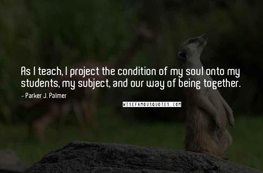 Parker J. Palmer Quotes: As I teach, I project the condition of my soul onto my students, my subject, and our way of being together.