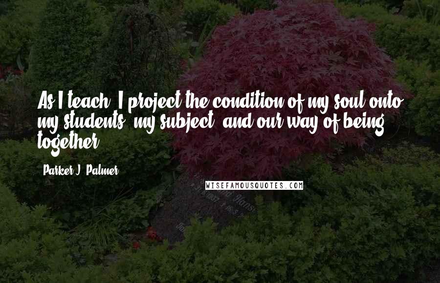 Parker J. Palmer Quotes: As I teach, I project the condition of my soul onto my students, my subject, and our way of being together.