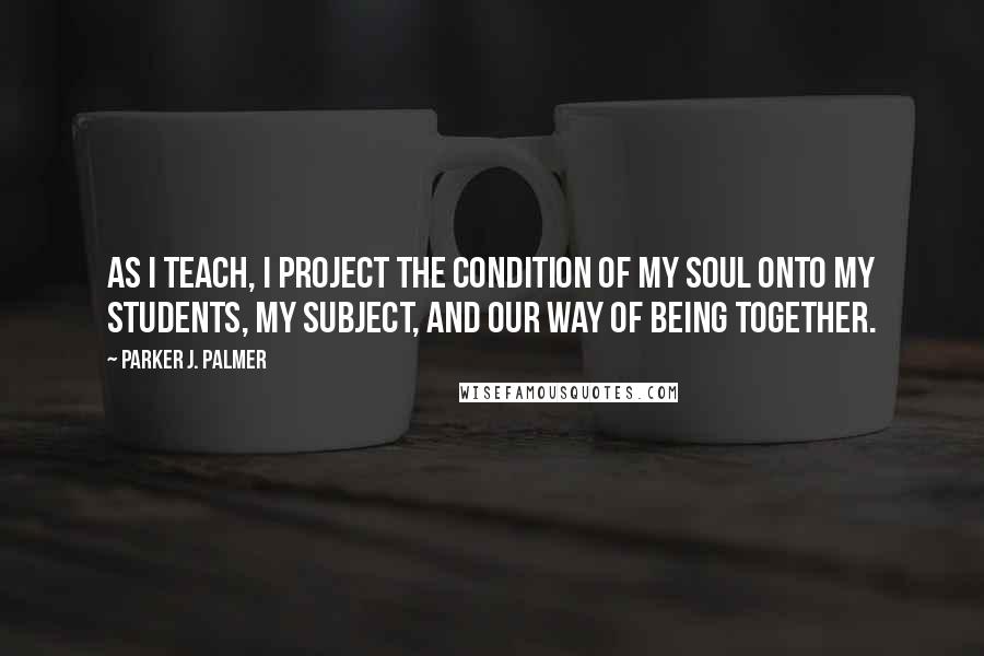 Parker J. Palmer Quotes: As I teach, I project the condition of my soul onto my students, my subject, and our way of being together.