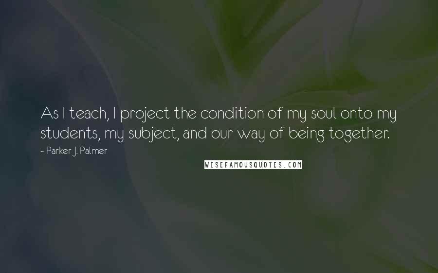 Parker J. Palmer Quotes: As I teach, I project the condition of my soul onto my students, my subject, and our way of being together.