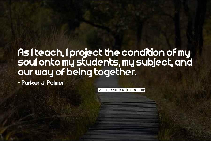 Parker J. Palmer Quotes: As I teach, I project the condition of my soul onto my students, my subject, and our way of being together.