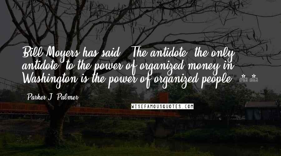 Parker J. Palmer Quotes: Bill Moyers has said, "The antidote, the only antidote, to the power of organized money in Washington is the power of organized people."10