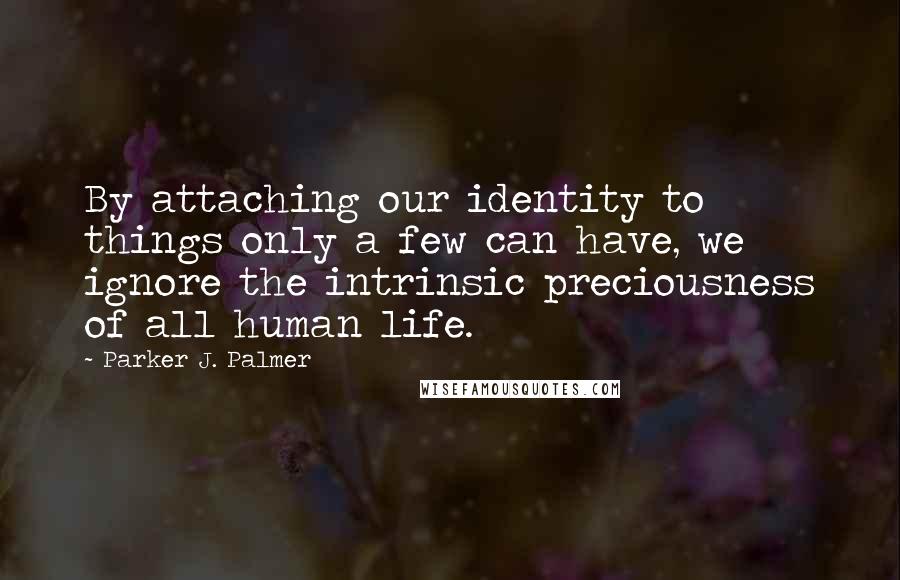 Parker J. Palmer Quotes: By attaching our identity to things only a few can have, we ignore the intrinsic preciousness of all human life.