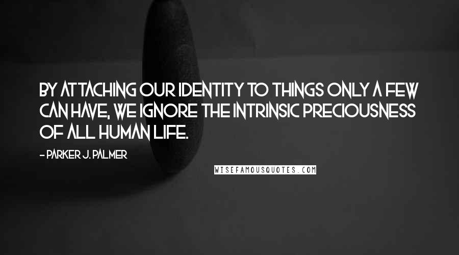 Parker J. Palmer Quotes: By attaching our identity to things only a few can have, we ignore the intrinsic preciousness of all human life.