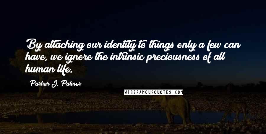 Parker J. Palmer Quotes: By attaching our identity to things only a few can have, we ignore the intrinsic preciousness of all human life.