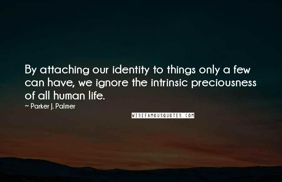 Parker J. Palmer Quotes: By attaching our identity to things only a few can have, we ignore the intrinsic preciousness of all human life.