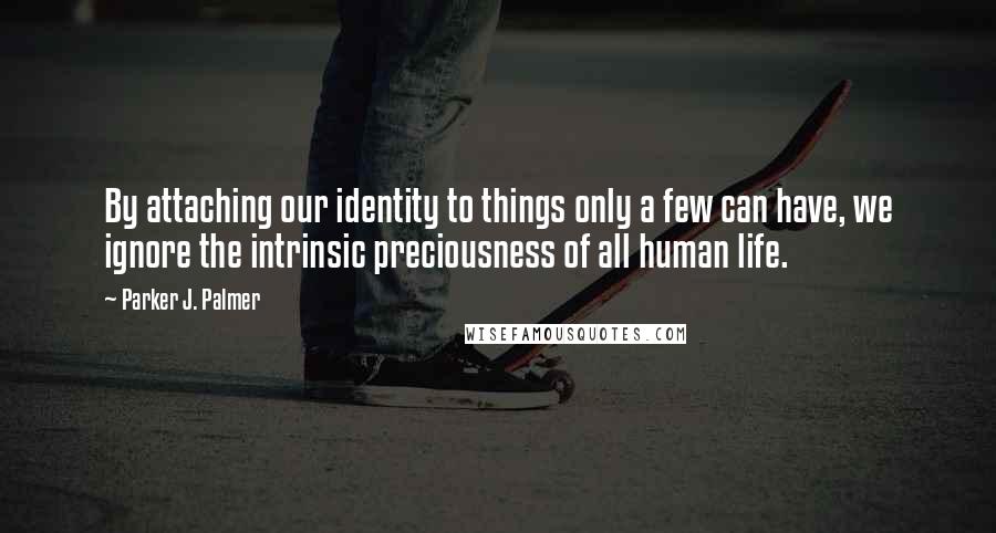 Parker J. Palmer Quotes: By attaching our identity to things only a few can have, we ignore the intrinsic preciousness of all human life.
