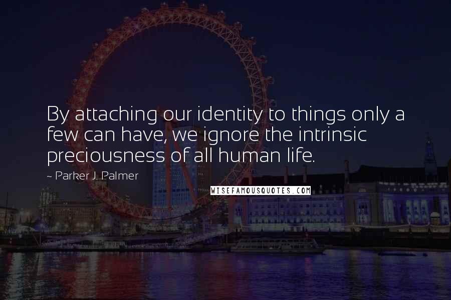 Parker J. Palmer Quotes: By attaching our identity to things only a few can have, we ignore the intrinsic preciousness of all human life.