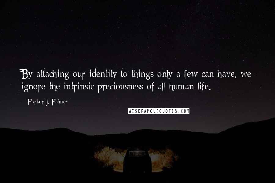 Parker J. Palmer Quotes: By attaching our identity to things only a few can have, we ignore the intrinsic preciousness of all human life.