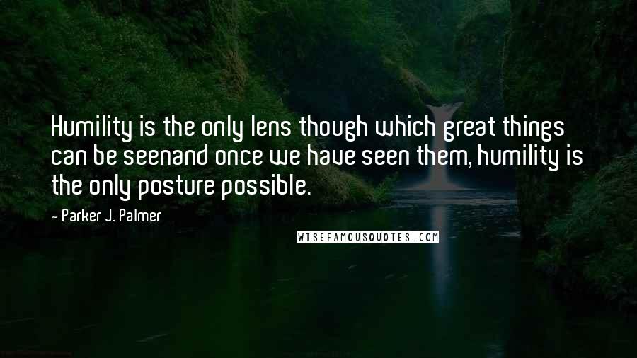 Parker J. Palmer Quotes: Humility is the only lens though which great things can be seenand once we have seen them, humility is the only posture possible.