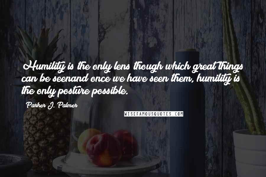 Parker J. Palmer Quotes: Humility is the only lens though which great things can be seenand once we have seen them, humility is the only posture possible.