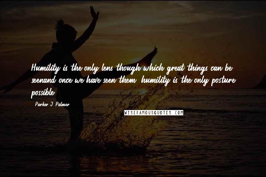 Parker J. Palmer Quotes: Humility is the only lens though which great things can be seenand once we have seen them, humility is the only posture possible.