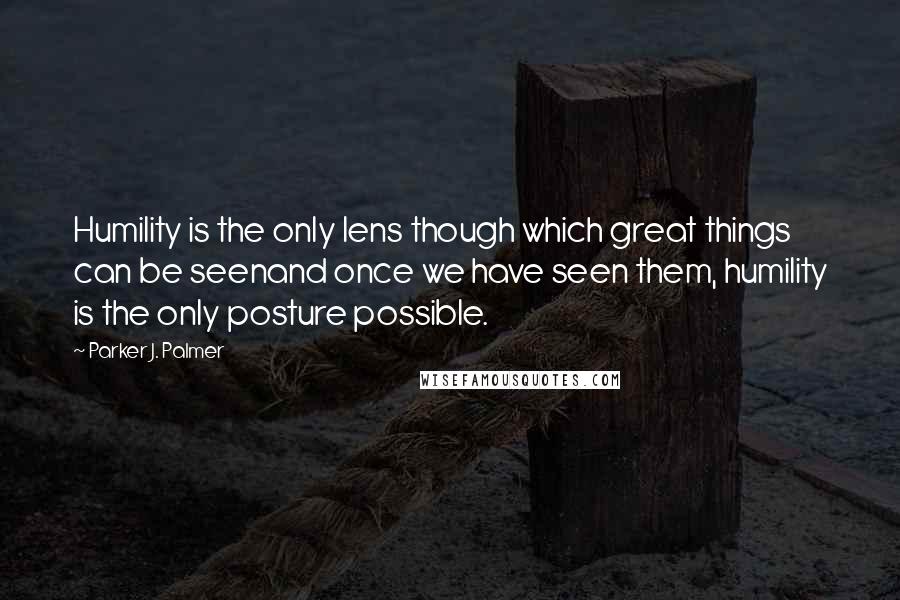 Parker J. Palmer Quotes: Humility is the only lens though which great things can be seenand once we have seen them, humility is the only posture possible.