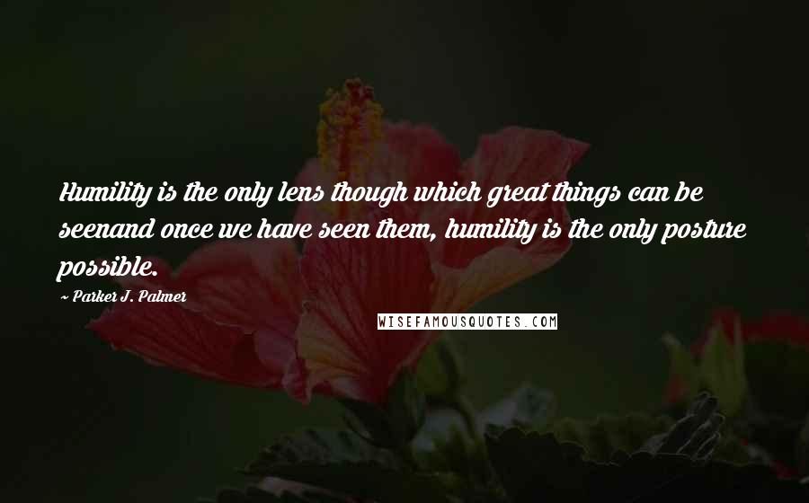Parker J. Palmer Quotes: Humility is the only lens though which great things can be seenand once we have seen them, humility is the only posture possible.