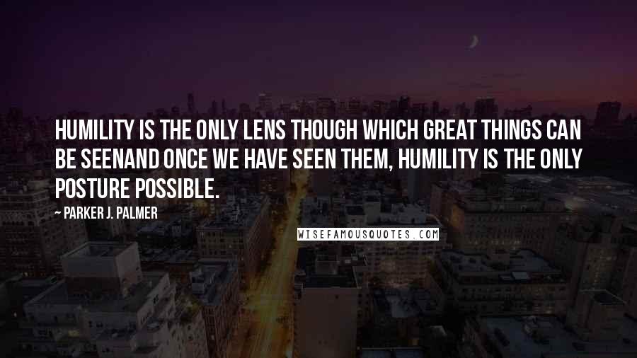 Parker J. Palmer Quotes: Humility is the only lens though which great things can be seenand once we have seen them, humility is the only posture possible.