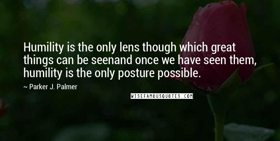 Parker J. Palmer Quotes: Humility is the only lens though which great things can be seenand once we have seen them, humility is the only posture possible.