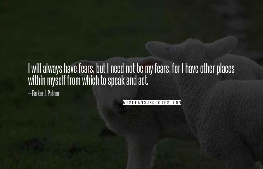 Parker J. Palmer Quotes: I will always have fears, but I need not be my fears, for I have other places within myself from which to speak and act.