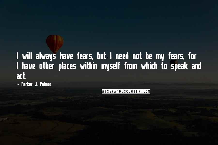 Parker J. Palmer Quotes: I will always have fears, but I need not be my fears, for I have other places within myself from which to speak and act.