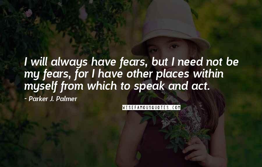 Parker J. Palmer Quotes: I will always have fears, but I need not be my fears, for I have other places within myself from which to speak and act.