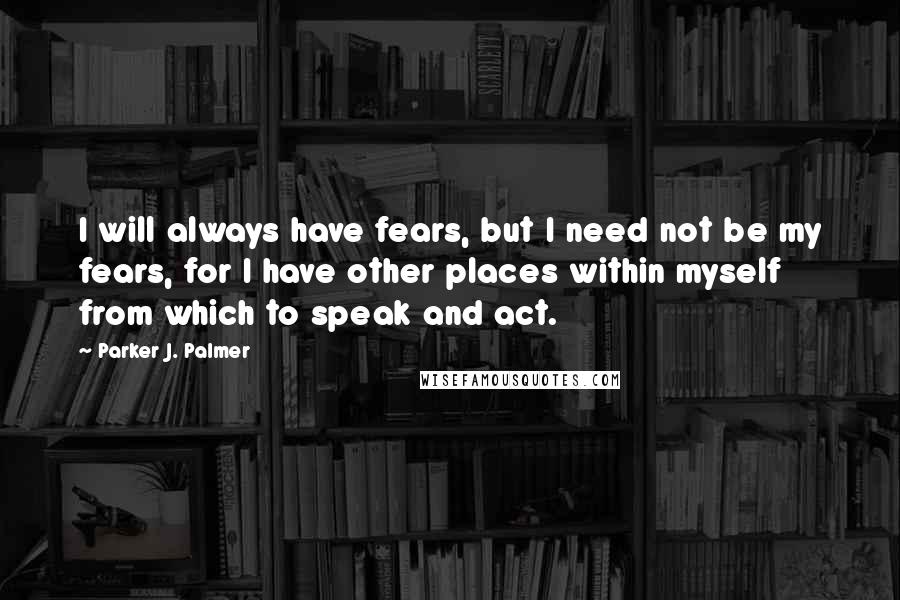 Parker J. Palmer Quotes: I will always have fears, but I need not be my fears, for I have other places within myself from which to speak and act.