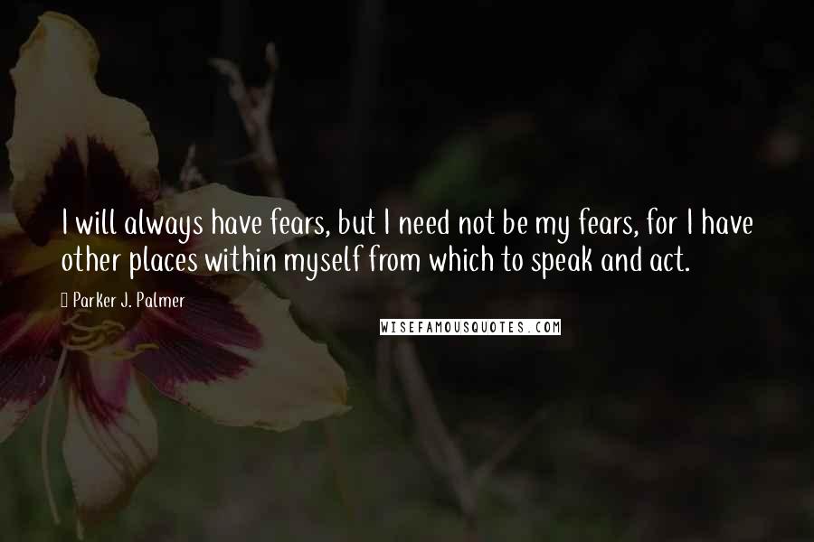 Parker J. Palmer Quotes: I will always have fears, but I need not be my fears, for I have other places within myself from which to speak and act.