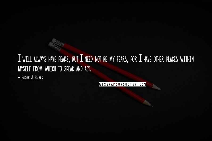 Parker J. Palmer Quotes: I will always have fears, but I need not be my fears, for I have other places within myself from which to speak and act.