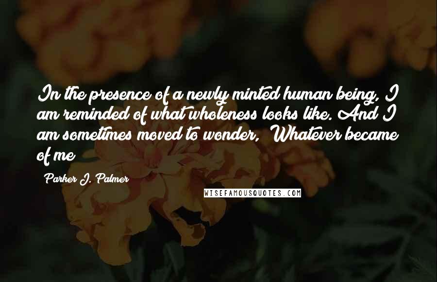Parker J. Palmer Quotes: In the presence of a newly minted human being, I am reminded of what wholeness looks like. And I am sometimes moved to wonder, "Whatever became of me?