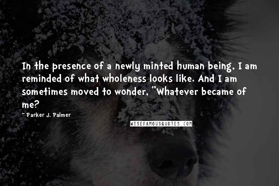 Parker J. Palmer Quotes: In the presence of a newly minted human being, I am reminded of what wholeness looks like. And I am sometimes moved to wonder, "Whatever became of me?