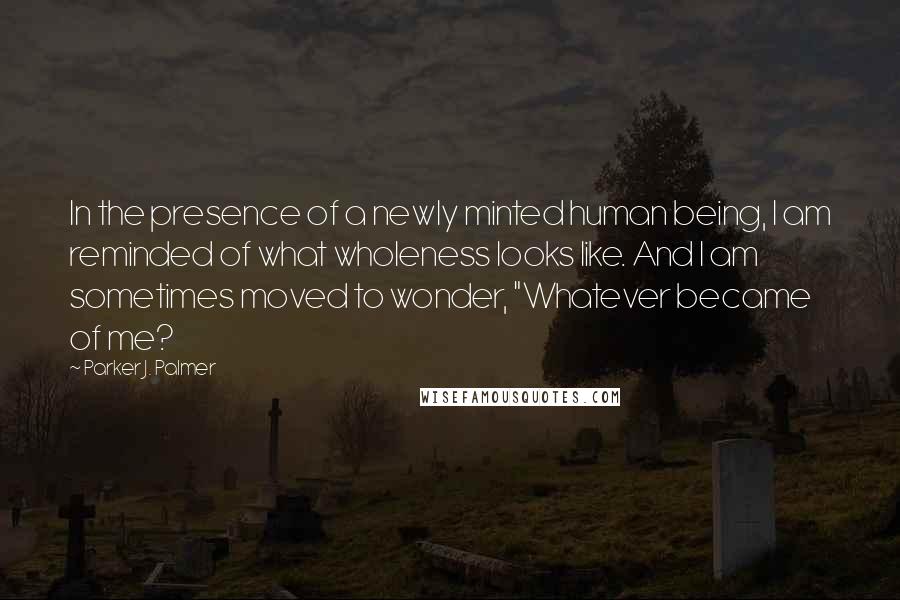 Parker J. Palmer Quotes: In the presence of a newly minted human being, I am reminded of what wholeness looks like. And I am sometimes moved to wonder, "Whatever became of me?