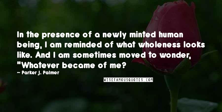 Parker J. Palmer Quotes: In the presence of a newly minted human being, I am reminded of what wholeness looks like. And I am sometimes moved to wonder, "Whatever became of me?