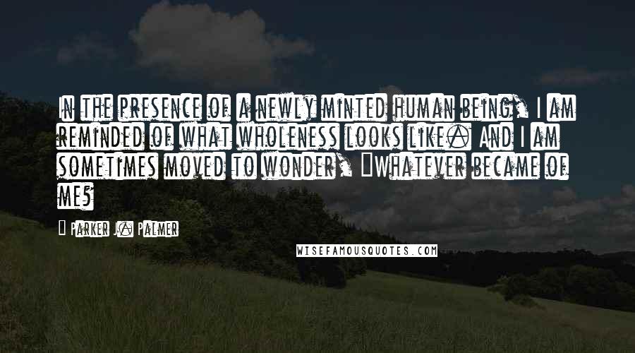 Parker J. Palmer Quotes: In the presence of a newly minted human being, I am reminded of what wholeness looks like. And I am sometimes moved to wonder, "Whatever became of me?