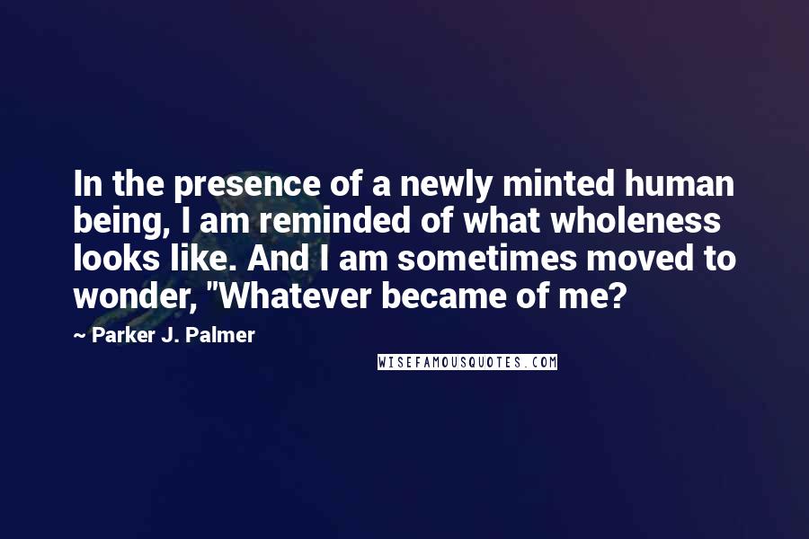 Parker J. Palmer Quotes: In the presence of a newly minted human being, I am reminded of what wholeness looks like. And I am sometimes moved to wonder, "Whatever became of me?