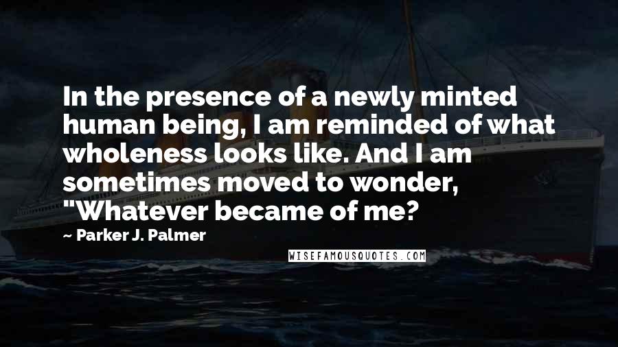 Parker J. Palmer Quotes: In the presence of a newly minted human being, I am reminded of what wholeness looks like. And I am sometimes moved to wonder, "Whatever became of me?