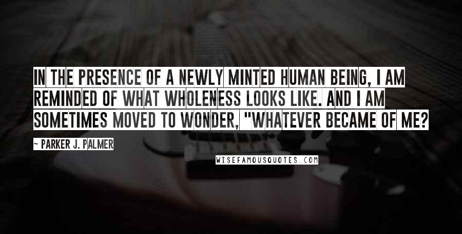 Parker J. Palmer Quotes: In the presence of a newly minted human being, I am reminded of what wholeness looks like. And I am sometimes moved to wonder, "Whatever became of me?